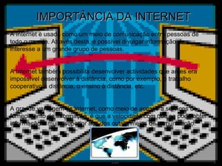 IMPORTÂNCIA DA INTERNET A Internet é usada como um meio de comunicação entre pessoas de todo o mundo. Através desta, é possível divulgar informação de interesse a um grande grupo de pessoas. A Internet também possibilita desenvolver actividades que antes era impossível desenvolver à distância, como por exemplo, o trabalho cooperativo à distância, o ensino à distância, etc. A grande vantagem da Internet, como meio de acesso a serviços de fornecimento de informação, é que a velocidade com que se pode obter informação é muito superior aos dos outros meios de comunicação. 