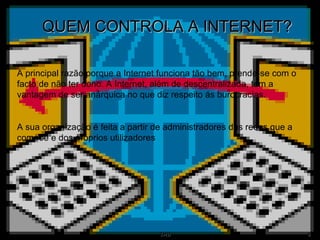 QUEM CONTROLA A INTERNET?   A principal razão porque a Internet funciona tão bem, prende-se com o facto de não ter dono. A Internet, além de descentralizada, tem a vantagem de ser anárquica no que diz respeito ás burocracias. A sua organização é feita a partir de administradores das redes que a compõe e dos próprios utilizadores 