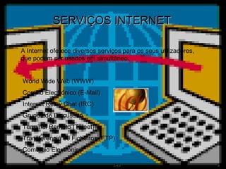 SERVIÇOS INTERNET A Internet oferece diversos serviços para os seus utilizadores, que podem ser usados em simultâneo: World Wide Web (WWW) Correio Electrónico (E-Mail) Internet Relay Chat (IRC) Grupos de Discussão Terminal Remoto (Telnet) Transferência de Ficheiros (FTP) Comércio Electrónico 