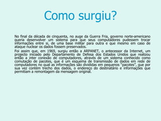 Como surgiu? No final da década de cinquenta, no auge da Guerra Fria, governo norte-americano queria desenvolver um sistema para que seus computadores pudessem trocar informações entre si, de uma base militar para outra e que mesmo em caso de ataque nuclear os dados fossem preservados.  Foi assim que, em 1969, surgiu então a ARPANET, o antecessor da Internet, um projecto iniciado pelo Departamento de Defesa dos Estados Unidos   que realizou então a inter conexão de computadores, através de um sistema conhecido como comutação de pacotes, que é um esquema de transmissão de dados em rede de computadores no qual as informações são divididas em pequenos “pacotes”, que por sua vez contém trecho dos dados, o endereço do destinatário e informações que permitiam a remontagem da mensagem original.  