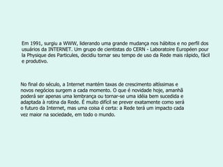 Em 1991, surgiu a WWW, liderando uma grande mudança nos hábitos e no perfil dos usuários da INTERNET. Um grupo de cientistas do CERN - Laboratoire Européen pour la Physique des Particules, decidiu tornar seu tempo de uso da Rede mais rápido, fácil e produtivo.  No final do século, a Internet mantém taxas de crescimento altíssimas e novos negócios surgem a cada momento. O que é novidade hoje, amanhã poderá ser apenas uma lembrança ou tornar-se uma idéia bem sucedida e adaptada à rotina da Rede. É muito difícil se prever exatamente como será o futuro da Internet, mas uma coisa é certa: a Rede terá um impacto cada vez maior na sociedade, em todo o mundo.   