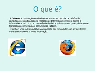 O que é? A  Internet  é um conglomerado de redes em escala mundial de milhões de computadores interligados pelo Protocolo de Internet que permite o acesso a informações e todo tipo de transferência de dados. A Internet é a principal das novas tecnologias de informação e comunicação (NTICs).  É também uma rede mundial de comunicação por computador que permite trocar mensagens e aceder a muita informação. 