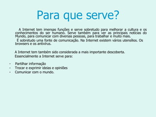 Para que serve? A Internet tem imensas funções e serve sobretudo para melhorar a cultura e os conhecimentos do ser humano. Serve também para ver as principais notícias do Mundo, para comunicar com diversas pessoas, para trabalhar e muito mais. É sobretudo uma fonte de comunicação. Na Internet existem vários utensílios. Os  browsers e os antivírus.  A Internet tem também sido considerada a mais importante descoberta.  Essencialmente a Internet serve para: Partilhar informação -  Trocar e exprimir ideias e opiniões -  Comunicar com o mundo.  