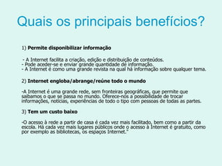 Quais os principais benefícios? 1)  Permite disponibilizar informação - A Internet facilita a criação, edição e distribuição de conteúdos. - Pode aceder-se e enviar grande quantidade de informação. - A Internet é como uma grande revista na qual há informação sobre qualquer tema.  2)  Internet engloba/abrange/reúne todo o mundo -A Internet é uma grande rede, sem fronteiras geográficas, que permite que saibamos o que se passa no mundo. Oferece-nos a possibilidade de trocar informações, notícias, experiências de todo o tipo com pessoas de todas as partes. 3)  Tem um custo baixo -O acesso à rede a partir de casa é cada vez mais facilitado, bem como a partir da escola. Há cada vez mais lugares públicos onde o acesso à Internet é gratuito, como por exemplo as bibliotecas, os espaços Internet." 