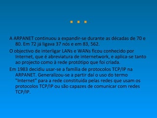 … A ARPANET continuou a expandir-se durante as décadas de 70 e 80. Em 72 já ligava 37 nós e em 83, 562.  O objectivo de interligar LANs e WANs ficou conhecido por Internet, que é abreviatura de internetwork, e aplica-se tanto ao projecto como à rede protótipo que foi criada.  Em 1983 decidiu usar-se a família de protocolos TCP/IP na ARPANET. Generalizou-se a partir daí o uso do termo "Internet" para a rede constituída pelas redes que usam os protocolos TCP/IP ou são capazes de comunicar com redes TCP/IP. 
