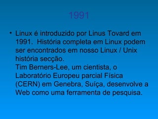 1991 Linux é introduzido por Linus Tovard em 1991.  História completa em Linux podem ser encontrados em nosso Linux / Unix história secção.  Tim Berners-Lee, um cientista, o Laboratório Europeu parcial Física (CERN) em Genebra, Suíça, desenvolve a Web como uma ferramenta de pesquisa.  
