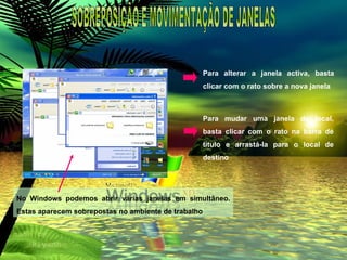 No Windows podemos abrir várias janelas em simultâneo. Estas aparecem sobrepostas no ambiente de trabalho Para alterar a janela activa, basta clicar com o rato sobre a nova janela Para mudar uma janela de local, basta clicar com o rato na barra de titulo e arrastá-la para o local de destino SOBREPOSIÇÃO E MOVIMENTAÇÃO DE JANELAS 