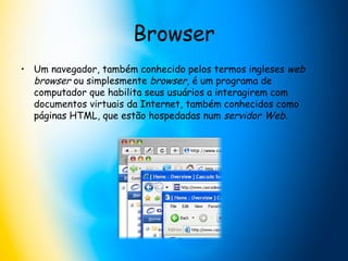 Browser Um navegador, também conhecido pelos termos ingleses  web browser  ou simplesmente  browser , é um programa de computador que habilita seus usuários a interagirem com documentos virtuais da Internet, também conhecidos como páginas HTML, que estão hospedadas num  servidor Web .  