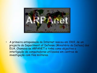 A primeira antepassada da Internet nasceu em 1969, de um projecto do Department of Defense (Ministério da Defesa) dos EUA. Chamava-se ARPANET e tinha como objectivo a interligação de computadores utilizados em centros de investigação com fins militares. 
