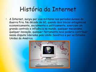 História da Internet A Internet, surgiu por vias militares nos períodos áureos da Guerra Fria. Na década de 60, quando dois blocos antagónicos economicamente, socialmente e politicamente, exerciam um grande controlo e influência no mundo, qualquer mecanismo, qualquer inovação, qualquer ferramenta nova poderia contribuir nessa disputa lideradas pela União Soviética e por os Estados Unidos da América.  
