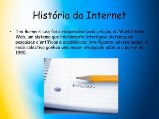 História da Internet Tim Barners-Lee foi o responsável pela criação da World Wide Web, um sistema que inicialmente interligava sistemas de pesquisas científicas e académicas, interligando universidades. A rede colectiva ganhou uma maior divulgação pública a partir de 1990.  
