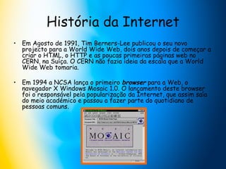 História da Internet Em Agosto de 1991, Tim Berners-Lee publicou o seu novo projecto para a World Wide Web, dois anos depois de começar a criar o HTML, o HTTP e as poucas primeiras páginas web no CERN, na Suíça. O CERN não fazia ideia da escala que a World Wide Web tomaria.  Em 1994 a NCSA lança o primeiro  browser  para a Web, o navegador X Windows Mosaic 1.0. O lançamento deste browser foi o responsável pela popularização da Internet, que assim saía do meio académico e passou a fazer parte do quotidiano de pessoas comuns.  