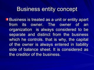 Business entity concept Business is treated as a unit or entity apart from its owner. The owner of an organization  is always considered to be separate and distinct from the business which he controls. that is why, the capital of the owner is always entered in liability side of balance sheet. It is considered as the creditor of the business. 