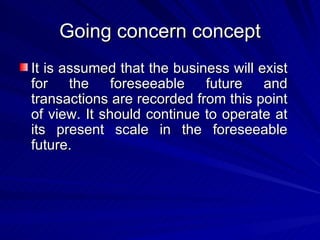 Going concern concept It is assumed that the business will exist for the foreseeable future and transactions are recorded from this point of view. It should continue to operate at its present scale in the foreseeable future.  