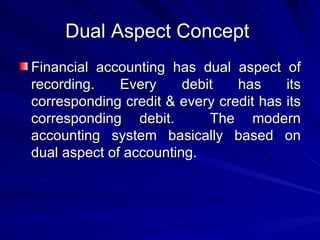 Dual Aspect Concept  Financial accounting has dual aspect of recording. Every debit has its corresponding credit & every credit has its corresponding debit.  The modern accounting system basically based on dual aspect of accounting.  