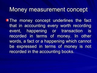 Money measurement concept The money concept underlines the fact that in accounting every worth recording event, happening or transaction is recorded in terms of money. In other words, a fact or a happening which cannot be expressed in terms of money is not recorded in the accounting books. 