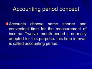 Accounting period concept Accounts choose some shorter and convenient time for the measurement of income. Twelve- month period is normally adopted for this purpose. this time interval is called accounting period. 
