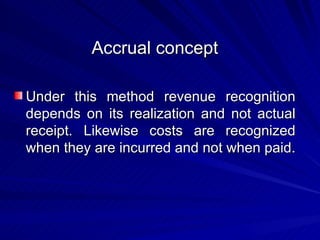 Accrual concept  Under this method revenue recognition depends on its realization and not actual receipt. Likewise costs are recognized when they are incurred and not when paid.  