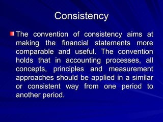 Consistency The convention of consistency aims at making the financial statements more comparable and useful. The convention holds that in accounting processes, all concepts, principles and measurement approaches should be applied in a similar or consistent way from one period to another period. 