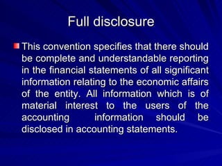 Full disclosure This convention specifies that there should be complete and understandable reporting in the financial statements of all significant information relating to the economic affairs of the entity. All information which is of material interest to the users of the accounting  information should be disclosed in accounting statements.  