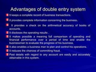 Advantages of double entry system It keeps a complete record of business transactions. It provides complete information concerning the business . It provides a check on the arithmetical accuracy of books of accounts. It discloses the operating results . It makes possible a meaning full comparison of operating and financial performance over a period of time and enable the businessman to evaluate the progress of his business. It also enables a business man to plan and control his operations. It reduces the chances of committing fraud. Past details with regard to any account are easily and accurately obtainable in this system.  