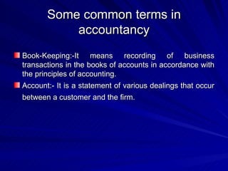 Some common terms in accountancy Book-Keeping:-It means recording of business transactions in the books of accounts in accordance with the principles of accounting. Account:- It is a statement of various dealings that occur between a customer and the firm.   