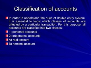 Classification of accounts In order to understand the rules of double entry system, it is essential to know which classes of accounts are affected by a particular transaction. For this purpose, all accounts are classified into two classes:  1) personal accounts 2) Impersonal accounts A) real account B) nominal account  