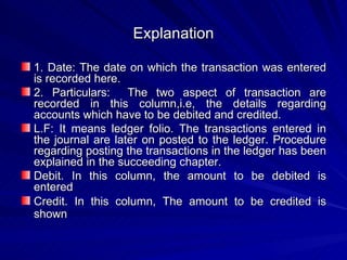Explanation 1. Date: The date on which the transaction was entered is recorded here. 2. Particulars:  The two aspect of transaction are recorded in this column,i.e, the details regarding accounts which have to be debited and credited. L.F: It means ledger folio. The transactions entered in the journal are later on posted to the ledger. Procedure regarding posting the transactions in the ledger has been explained in the succeeding chapter. Debit. In this column, the amount to be debited is entered Credit. In this column, The amount to be credited is shown   