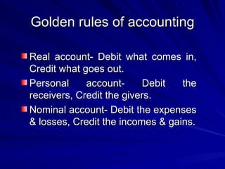 Golden rules of accounting Real account- Debit what comes in, Credit what goes out. Personal account- Debit the receivers, Credit the givers. Nominal account- Debit the expenses & losses, Credit the incomes & gains. 