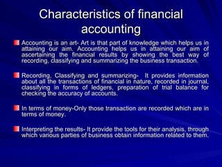Characteristics of financial accounting Accounting is an art- Art is that part of knowledge which helps us in attaining our aim. Accounting helps us in attaining our aim of ascertaining the financial results by showing the best way of recording, classifying and summarizing the business transaction. Recording, Classifying and summarizing-  It provides information about all the transactions of financial in nature, recorded in journal, classifying in forms of ledgers, preparation of trial balance for checking the accuracy of accounts. In terms of money-Only those transaction are recorded which are in terms of money. Interpreting the results- It provide the tools for their analysis, through which various parties of business obtain information related to them.  
