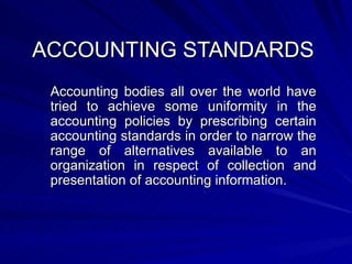 ACCOUNTING STANDARDS Accounting bodies all over the world have tried to achieve some uniformity in the accounting policies by prescribing certain accounting standards in order to narrow the range of alternatives available to an organization in respect of collection and presentation of accounting information. 