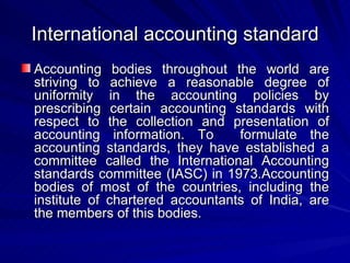 International accounting standard Accounting bodies throughout the world are striving to achieve a reasonable degree of uniformity in the accounting policies by prescribing certain accounting standards with respect to the collection and presentation of accounting information. To  formulate the accounting standards, they have established a committee called the International Accounting standards committee (IASC) in 1973.Accounting bodies of most of the countries, including the institute of chartered accountants of India, are the members of this bodies.  