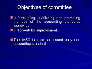 Objectives of committee i) formulating, publishing and promoting the use of the accounting standards worldwide, ii) To work for improvement. The IASC has so far issued forty one accounting standard 