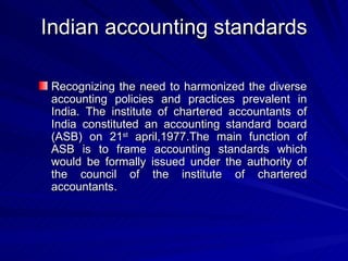 Indian accounting standards Recognizing the need to harmonized the diverse accounting policies and practices prevalent in India. The institute of chartered accountants of India constituted an accounting standard board (ASB) on 21 st  april,1977.The main function of ASB is to frame accounting standards which would be formally issued under the authority of the council of the institute of chartered accountants. 