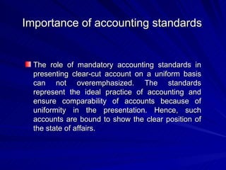 Importance of accounting standards   The role of mandatory accounting standards in presenting clear-cut account on a uniform basis can not overemphasized. The standards represent the ideal practice of accounting and ensure comparability of accounts because of uniformity in the presentation. Hence, such accounts are bound to show the clear position of the state of affairs. 