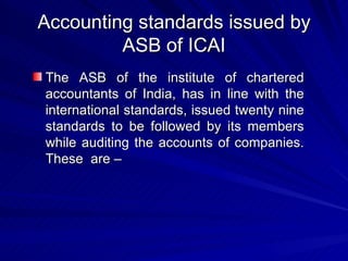 Accounting standards issued by ASB of ICAI The ASB of the institute of chartered accountants of India, has in line with the international standards, issued twenty nine standards to be followed by its members while auditing the accounts of companies. These  are –  