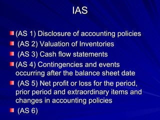 IAS (AS 1) Disclosure of accounting policies (AS 2) Valuation of Inventories (AS 3) Cash flow statements (AS 4) Contingencies and events occurring after the balance sheet date (AS 5) Net profit or loss for the period, prior period and extraordinary items and changes in accounting policies (AS 6)  