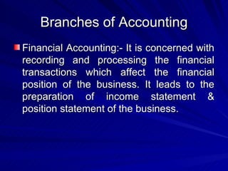 Branches of Accounting Financial Accounting:- It is concerned with recording and processing the financial transactions which affect the financial position of the business. It leads to the preparation of income statement & position statement of the business. 