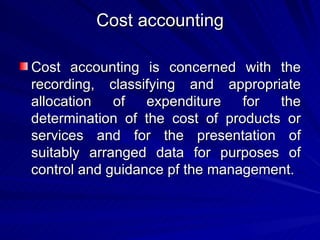 Cost accounting Cost accounting is concerned with the recording, classifying and appropriate allocation of expenditure for the determination of the cost of products or services and for the presentation of suitably arranged data for purposes of control and guidance pf the management. 
