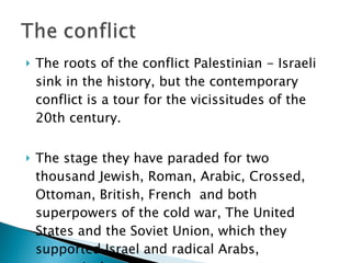 The roots of the conflict Palestinian - Israeli sink in the history, but the contemporary conflict is a tour for the vicissitudes of the 20th century.  The stage they have paraded for two thousand Jewish, Roman, Arabic, Crossed, Ottoman, British, French  and both superpowers of the cold war, The United States and the Soviet Union, which they supported Israel and radical Arabs, respectively. 