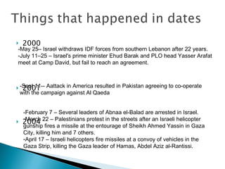 2000 2001 2004 -May 25– Israel withdraws IDF forces from southern Lebanon after 22 years. -July 11–25 – Israel's prime minister Ehud Barak and PLO head Yasser Arafat meet at Camp David, but fail to reach an agreement. -Sept 11-- Aattack in America resulted in Pakistan agreeing to co-operate with the campaign against Al Qaeda -February 7 – Several leaders of Abnaa el-Balad are arrested in Israel. March 22 – Palestinians protest in the streets after an Israeli helicopter gunship fires a missile at the entourage of Sheikh Ahmed Yassin in Gaza City, killing him and 7 others.  April 17 – Israeli helicopters fire missiles at a convoy of vehicles in the Gaza Strip, killing the Gaza leader of Hamas, Abdel Aziz al-Rantissi.  