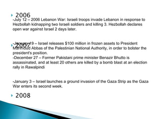 2006 2007 2008 -July 12 – 2006 Lebanon War: Israeli troops invade Lebanon in response to Hezbollah kidnapping two Israeli soldiers and killing 3. Hezbollah declares open war against Israel 2 days later. - January 19 – Israel releases $100 million in frozen assets to President Mahmoud Abbas of the Palestinian National Authority, in order to bolster the president's position. -December 27 – Former Pakistani prime minister Benazir Bhutto is assassinated, and at least 20 others are killed by a bomb blast at an election rally in Rawalpindi -January 3 – Israel launches a ground invasion of the Gaza Strip as the Gaza War enters its second week. 