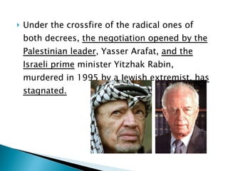 Under the crossfire of the radical ones of both decrees,  the negotiation opened by the Palestinian leader , Yasser Arafat,  and the Israeli prime  minister Yitzhak Rabin, murdered in 1995 by a Jewish extremist,  has stagnated. 