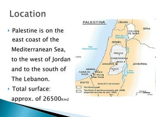 Palestine is on the  east coast of the  Mediterranean Sea,  to the west of Jordan  and to the south of  The Lebanon.  Total surface:  approx. of 26500 Km2 