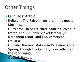 Language: Arabic Religion: The Palestinians are in his most, Muslims. Currency: There are three principal coins in traffic, the NSI (New Shekel Israeli), JD (Jordanian Dinar) and US$ (American Dollars). Climate: the best station in Palestine is the Spring, though the Country is excellent all the year round. Capital: Ramala 