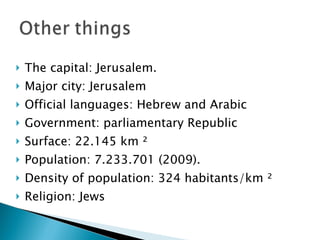 The capital: Jerusalem. Major city: Jerusalem Official languages: Hebrew and Arabic Government: parliamentary Republic Surface: 22.145 km ² Population: 7.233.701 (2009). Density of population: 324 habitants/km ² Religion: Jews 