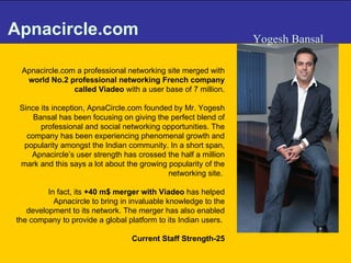 Apnacircle.com Apnacircle.com a professional networking site merged with  world No.2 professional networking French company called Viadeo  with a user base of 7 million. Since its inception, ApnaCircle.com founded by Mr. Yogesh Bansal has been focusing on giving the perfect blend of professional and social networking opportunities. The company has been experiencing phenomenal growth and popularity amongst the Indian community. In a short span, Apnacircle’s user strength has crossed the half a million mark and this says a lot about the growing popularity of the networking site.  In fact, its  +40 m$ merger with Viadeo  has helped Apnacircle to bring in invaluable knowledge to the development to its network. The merger has also enabled the company to provide a global platform to its Indian users.  Current Staff Strength-25 Yogesh Bansal 
