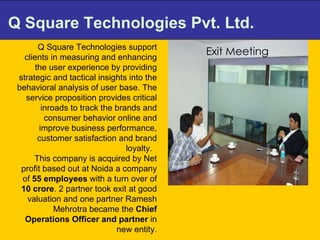 Q Square Technologies Pvt. Ltd. Q Square Technologies support clients in measuring and enhancing the user experience by providing strategic and tactical insights into the behavioral analysis of user base. The service proposition provides critical inroads to track the brands and consumer behavior online and improve business performance, customer satisfaction and brand loyalty.  This company is acquired by Net profit based out at Noida a company of  55 employees  with a turn over of  10 crore . 2 partner took exit at good valuation and one partner Ramesh Mehrotra became the  Chief Operations Officer and partner  in new entity. Exit Meeting 