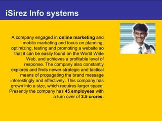 iSirez Info systems A company engaged in  online marketing  and mobile marketing and focus on planning, optimizing, testing and promoting a website so that it can be easily found on the World Wide Web, and achieves a profitable level of response. The company also constantly explores and finds newer strategic and tactical means of propagating the brand message interestingly and effectively. This company has grown into a size, which requires larger space. Presently the company has  45 employees  with a turn over of  3.5 crores . 