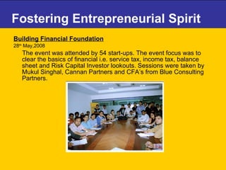 Fostering Entrepreneurial Spirit Building Financial Foundation   28 th  May,2008 The event was attended by 54 start-ups. The event focus was to clear the basics of financial i.e. service tax, income tax, balance sheet and Risk Capital Investor lookouts. Sessions were taken by Mukul Singhal, Cannan Partners and CFA’s from Blue Consulting Partners. 